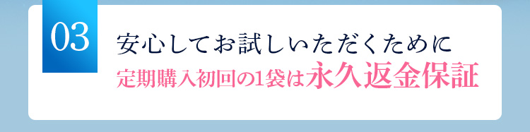 03安心してお試しいただくために 定期購入初回の1袋は永久返金保証 