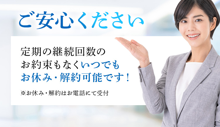 ご安心ください 定期の継続回数のお約束もなくいつでもお休み・解約可能です！※お休み・解約はお電話にて受付