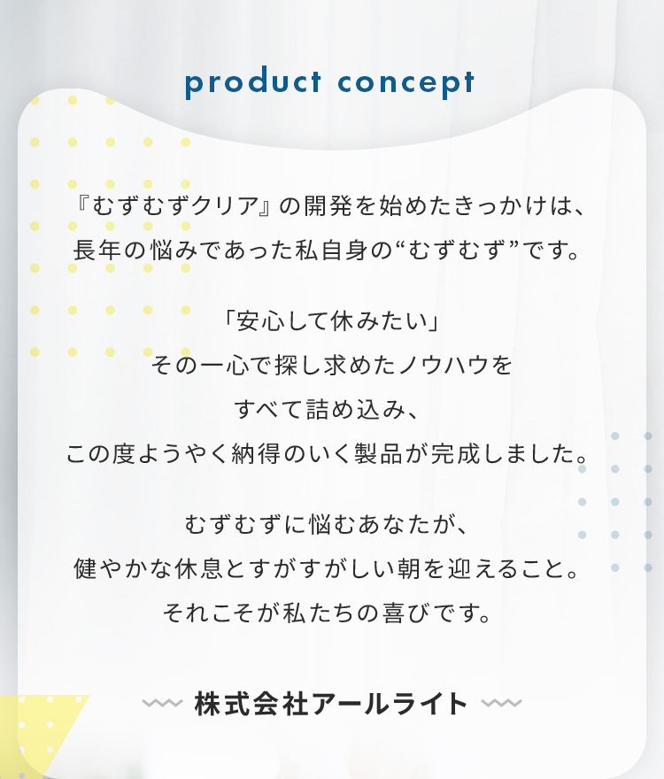 product concept 「むずむずクリア」の開発を始めたきっかけは、長年の悩みであった私自身のむずむずです 「安心して休みたい」その一心で探し求めたノウハウをすべて詰め込み、この度ようやく納得のいく製品が完了しました。むずむずに悩むあなたが、健やかな休息とすがすがしい朝を迎えること。それこそが私たちの喜びです。 株式会社アールライト