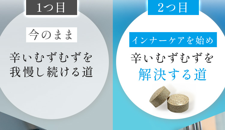 1つ目 今のまま辛いむずむずを我慢し続ける道 2つ目 インナーケアを始め 辛いむずむずを解決する道