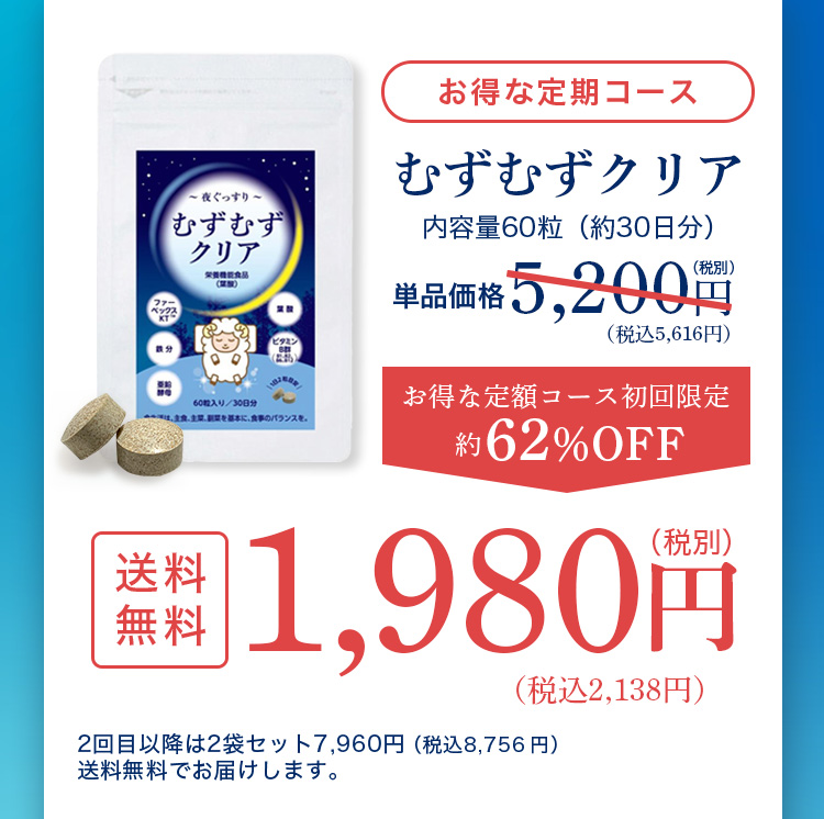 お得な定期コース むずむずクリア 内容量60粒（約30日分） 単品価格5,200円（税別）税込5,616円 お得な定額コース初回限定約62％OFF 送料無料 1,980円（税別）税込2,138円 2回目以降は2袋セット7,960円（税込8,756円）送料無料でお届けします。