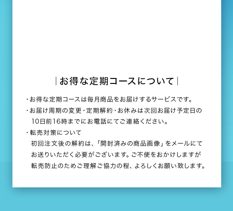 お得な定期コースについて ・お得な定期コースは毎月商品をお届けするサービスです。 ・お届け周期の変更・定期解約・お休みは次回お届け予定日の10日前16時までにお電話にてご連絡ください。 ・転売対策について 初回注文後の解約は、「開封済みの商品画像」をメールにてお送りいただく必要がございます。ご不便をおかけしますが転売防止のためご理解ご協力の程、よろしくお願い致します。 