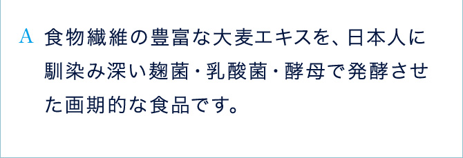 A 食物繊維の豊富な大麦エキスを、日本人に馴染み深い麹菌・乳酸菌・酵母で発酵させた画期的な食品です。