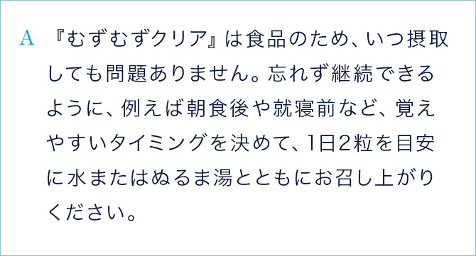 A 『むずむずクリア』は食品のため、いつ摂取しても問題ありません。忘れず継続できるように、例えば朝食後や就寝前など、覚えやすいタイミングを決めて、1日2粒を目安に水またはぬるま湯とともにお召し上がりください。