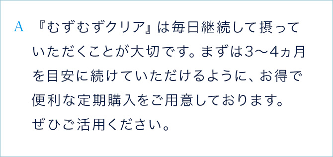 A 『むずむずクリア』は毎日継続して摂っていただくことが大切です。まずは、3から4ヵ月を目安に続けていただけるように、お得で便利な定期購入をご用意しております。ぜひご活用ください。