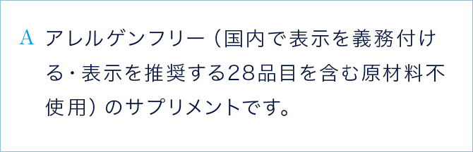 A アレルゲンフリー（国内で表示を義務付ける・表示を推奨する28品目を含む原材料不使用）のサプリメントです。