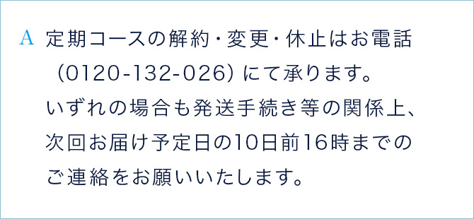 A 定期コースの解約・変更・休止はお電話（0120-132-026）にて承ります。 いずれの場合も発送手続き等の関係上、次回お届け予定日の10日前16時までのご連絡をお願いいたします。