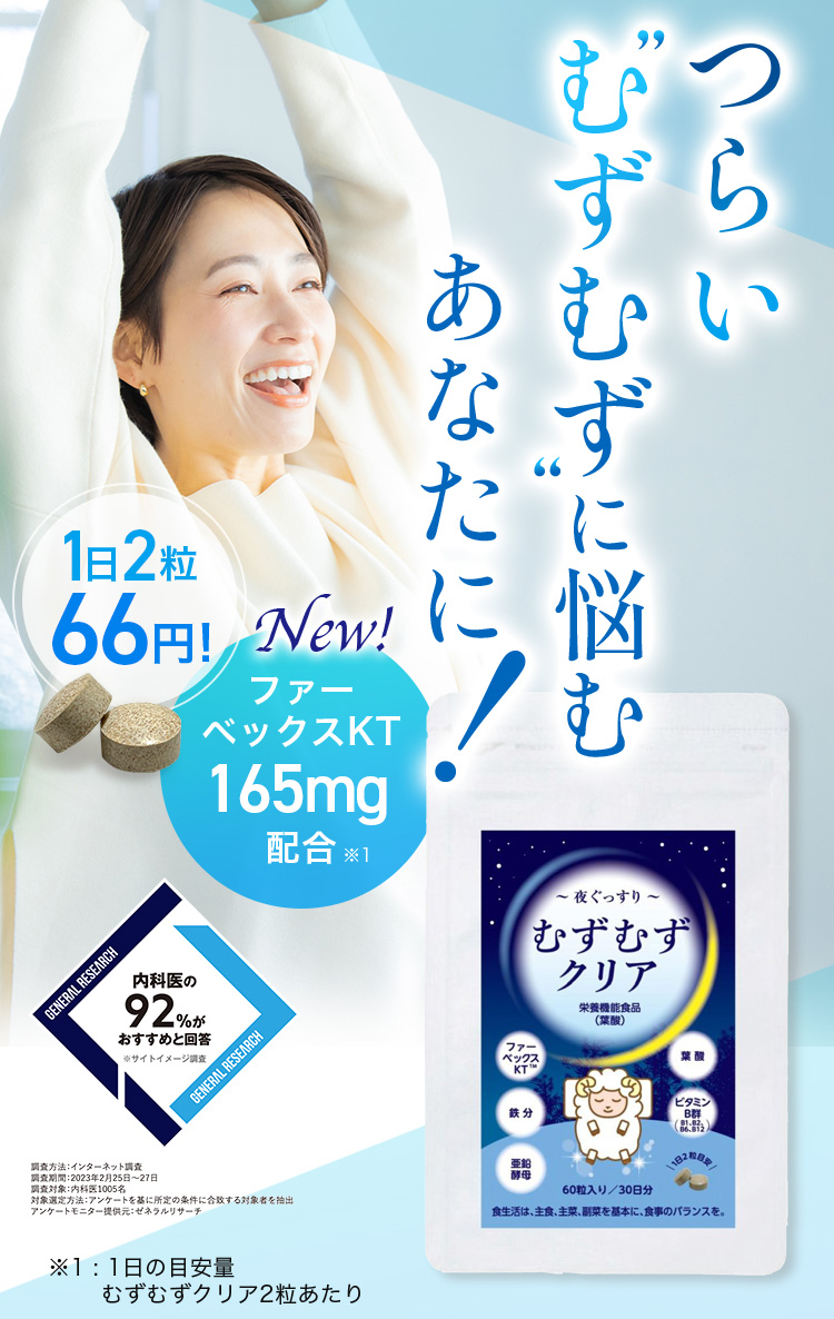 つらい むずむずに悩むあなたに！ 1日2粒66円！ NEW ファーベックスKT 165mg配合※1 内科医の92％がおすすめと回答 ※サイトイメージ調査 調査方法：インターネット調査 調査期間：2023年2月25日から27日 調査対象：内科医1005名 対象選定方法：アンケートを基に所定の条件に合致する対象者を抽出 アンケートモニター提供元：ゼネラルリサーチ ※1：1日の目安量 むずむずクリア2粒あたり