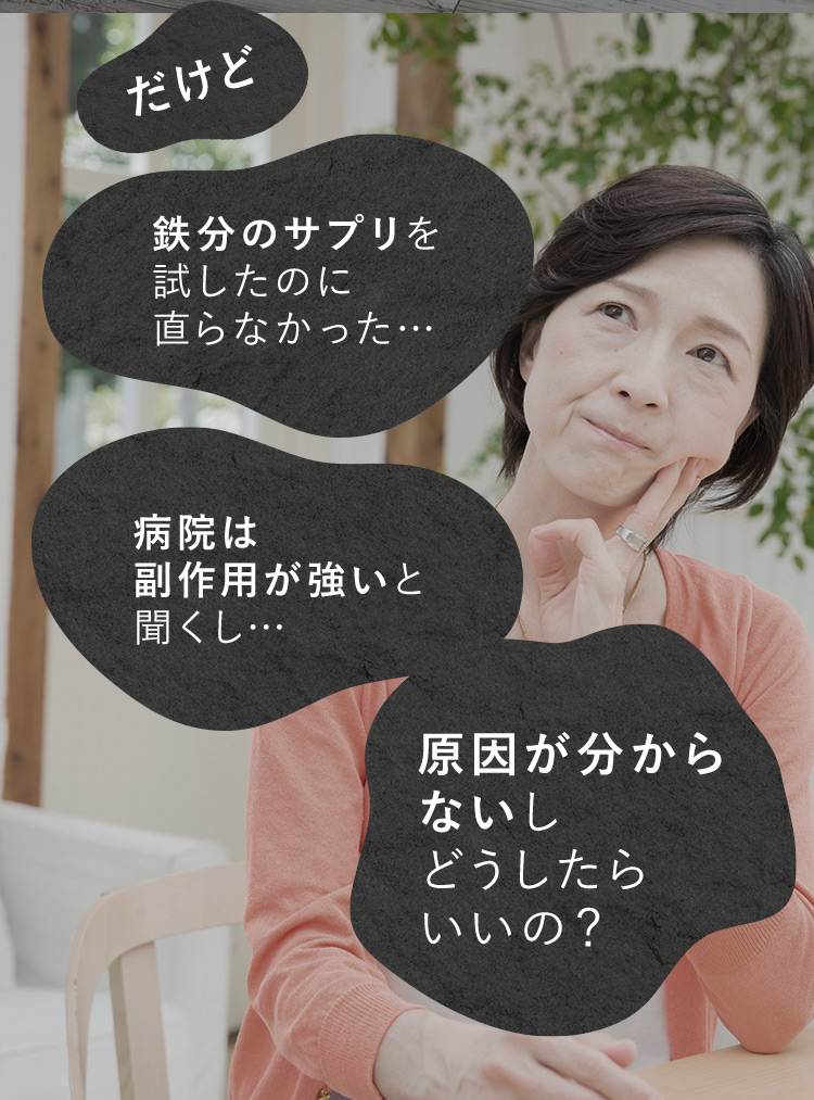 だけど 鉄分のサプリを試したのに治らなかった… 病院は副作用が強いと聞くし… 原因がわからないしどうしたらいいの？