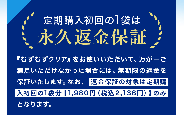 定期購入初回の1袋は永久返金保証 「むずむずクリア」をお使いいただいて、万が一ご満足いただけなかった場合には、無期限に返金を保証いたします。なお、返金保証の対象は定期購入初回1袋分【1,980円（税込2,138円）】のみとなります。