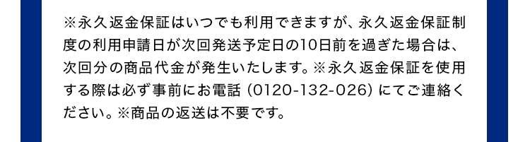 ※永久返金保証はいつでも利用できますが、永久返金保証制度の利用申請日が次回発送予定日の10日前を過ぎた場合は、次回分の商品代金が発生いたします。※永久返金保証を使用する際は必ず事前にお電話（0120ー132ー026）にてご連絡ください。※商品の返送は不要です