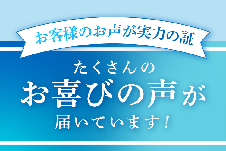 お客様のお声が実力の証 たくさんのお喜びのお声届いています！