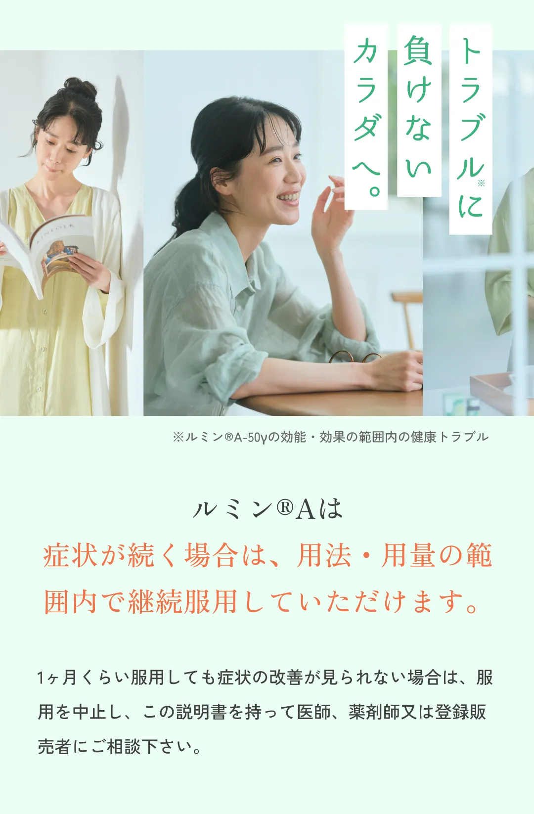ルミン®Aは症状が続く場合は、用法・用量の範囲内で継続服用していただけます。※症状の改善が見られない場合は、1カ月程度を目安に服用を中止し、また服用中に異常を感じた場合や副作用が疑われる場合は期間にかかわらず直ちに服用を中止のうえ、添付文書を持って医師、薬剤師または登録販売者にご相談ください。