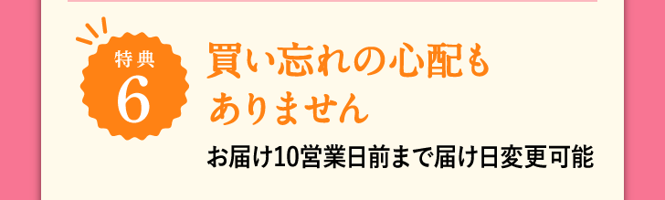 特典6 買い忘れの心配もありません お届け10日前まで届け日変更可能