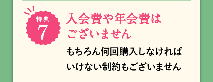 特典7 入会費や年会費はございません もちろん何回購入しなければいけない制約もございません