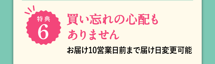 特典6 買い忘れの心配もありません お届け10日前まで届け日変更可能