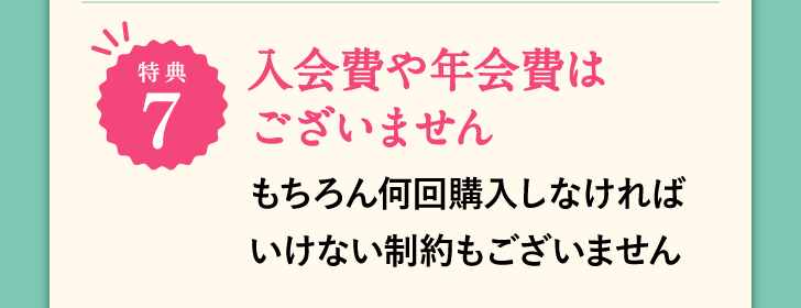 特典7 入会費や年会費はございません もちろん何回購入しなければいけない制約もございません