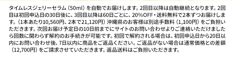 タイムレスジェリーセラム（50ml）を自動でお届けします。2回目以降は自動継続となります。2回目は初回申込日の30日後に、3回目以降は60日ごとに、20％OFF・送料無料で2本ずつお届けします。（1本あたり10,560円、2本で21,120円）沖縄県のお客様は別途手数料（1,100円）をご負担いただきます。次回お届け予定日の10日前までにサイトのお問い合わせよりご連絡いただけましたら回数に関わらず解約のお手続きが可能です。初回で解約される場合は、初回申込日から20日以内にお問い合わせ後、7日以内に商品をご返品ください。ご返品がない場合は通常価格との差額（12700円）をご請求させていただきます。返品送料はご負担いただきます。