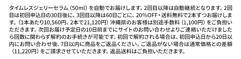 タイムレスジェリーセラム（50ml）を自動でお届けします。2回目以降は自動継続となります。2回目は初回申込日の30日後に、3回目以降は60日ごとに、20％OFF・送料無料で2本ずつお届けします。（1本あたり10,560円、2本で21,120円）沖縄県のお客様は別途手数料（1,100円）をご負担いただきます。次回お届け予定日の10日前までにサイトのお問い合わせよりご連絡いただけましたら回数に関わらず解約のお手続きが可能です。初回で解約される場合は、初回申込日から20日以内にお問い合わせ後、7日以内に商品をご返品ください。ご返品がない場合は通常価格との差額（11,220円）をご請求させていただきます。返品送料はご負担いただきます。