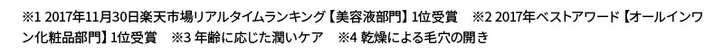 ※1 2017年11月30日楽天市場リアルタイムランキング【美容液部門】1位受賞　※2 2017年ベストアワード【オールインワン化粧品部門】1位受賞　※3 年齢に応じた潤いケア　※4 乾燥による毛穴の開き