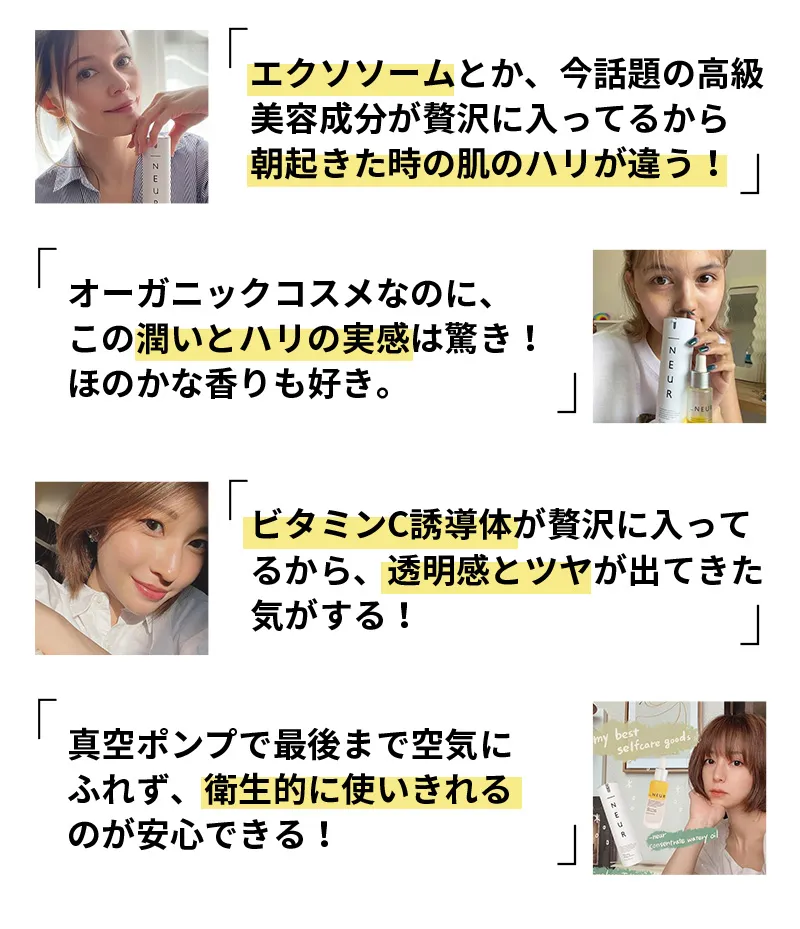 「ヒト幹細胞培養液とか、今話題の高級美容成分が贅沢に入ってるから朝起きた時の肌のハリが違う！」「オーガニックコスメなのに、この潤いとハリの実感は驚き！ほのかな香りも好き。」「ビタミンC誘導体が贅沢に入ってるから、透明感とツヤが出てきた気がする！」「真空ポンプで最後まで空気にふれず、衛生的に使いきれるのが安心できる！」