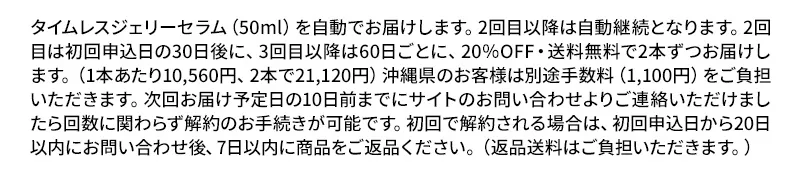 タイムレスジェリーセラム（50ml）を自動でお届けします。2回目以降は自動継続となります。2回目は初回申込日の30日後に、3回目以降は60日ごとに、20％OFF・送料無料で2本ずつお届けします。（1本あたり10,560円、2本で21,120円）沖縄県のお客様は別途手数料（1,100円）をご負担いただきます。次回お届け予定日の10日前までにサイトのお問い合わせよりご連絡いただけましたら回数に関わらず解約のお手続きが可能です。初回で解約される場合は、初回申込日から20日以内にお問い合わせ後、7日以内に商品をご返品ください。ご返品がない場合は通常価格との差額（11,220円）をご請求させていただきます。返品送料はご負担いただきます。