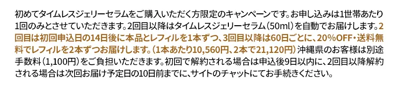 初めてタイムレスジェリーセラムをご購入いただく方限定のキャンペーンです。お申し込みは1世帯あたり1回のみとさせていただきます。2回目以降はタイムレスジェリーセラム（50ml）を自動でお届けします。2回目は初回申込日の14日後に本品とレフィルを1本ずつ、3回目以降は60日ごとに、20％OFF・送料無料でレフィルを2本ずつお届けします。2回目以降は1本あたり10,560円、2本で21,120円となります。沖縄県のお客様は別途手数料（1,100円）をご負担いただきます。初回で解約される場合は申込後9日以内に、2回目以降解約される場合は次回お届け予定日の10日前までに、サイトのチャットにてお手続きください。弊社が転売目的と合理的に判断した場合は、申し込みをキャンセルいたします。ご連絡をいただけず「長期不在」「受け取り拒否」「宛先不明」の理由で商品が返送されてきた場合、当店の損害額(往復送料・決済手数料・キャンセル手数料等)をご請求いたします。