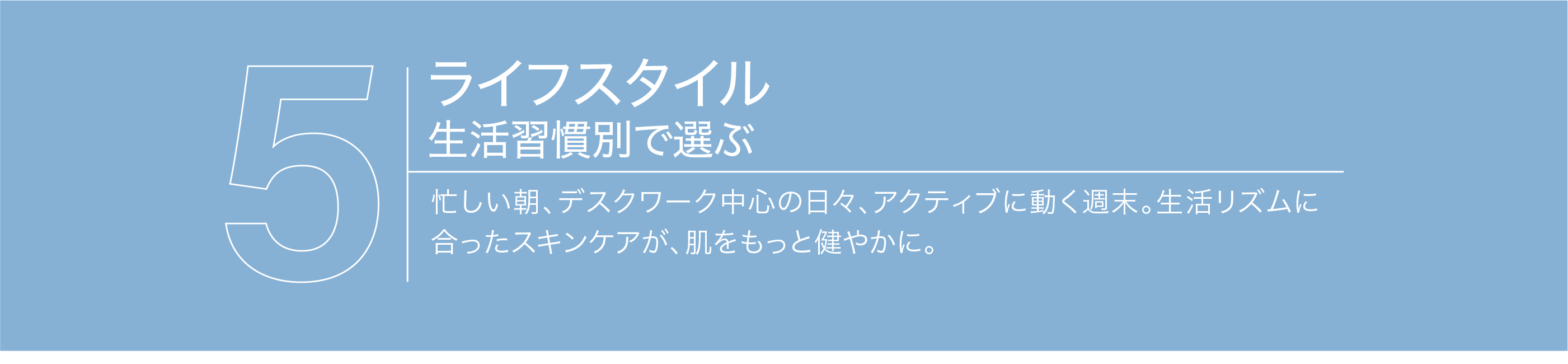 【ライフスタイル・生活習慣で選ぶ】忙しい朝、デスクワーク中心の日々、アクティブに動く週末。生活リズムに合ったスキンケアが、肌をもっと健やかに