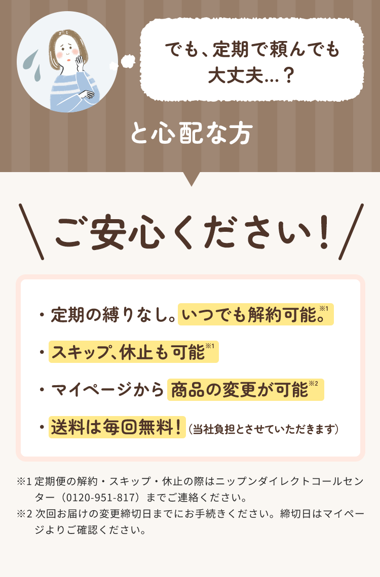 でも、定期で頼んでも 大丈夫…？と心配な方ご安心ください！・定期の縛りなし。 いつでも解約可能。※1 ・スキップ、休止も可能※1 ・マイページから 商品の変更が可能※2 ・送料は毎回無料！（当社負担とさせていただきます）※1 定期便の解約・スキップ・休止の際はニップンダイレクトコールセン ター（0120-951-817）までご連絡ください。 ※2 次回お届けの変更締切日までにお手続きください。締切日はマイペー ジよりご確認ください。