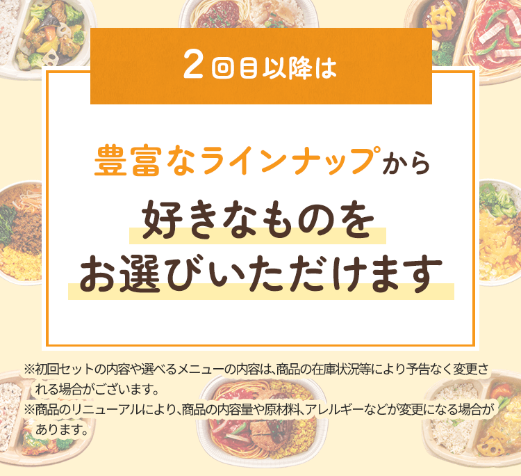 ２回目以降は豊富なラインナップから好きなものをお選びいただけます※初回セットの内容や選べるメニューの内容は、商品の在庫状況等により予告なく変更される場合がございます。※商品のリニューアルにより、商品の内容量や原材料、アレルギーなどが変更になる場合があります。
