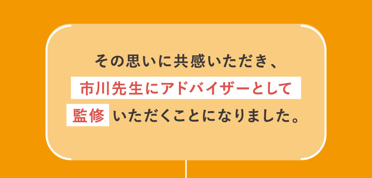 その思いに共感いただき、市川先生にアドバイザーとして監修いただくことになりました。