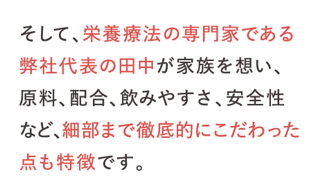 そして、栄養療法の専門家である弊社代表の田中が家族を想い、原料、配合、飲みやすさ、安全性など、細部まで徹底的にこだわった点も特徴です。