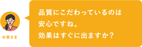 品質にこだわっているのは安心ですね。効果はすぐに出ますか？