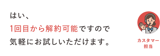 はい、1回目から解約可能ですので気軽にお試しいただけます。