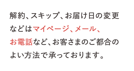 解約、スキップ、お届け日の変更などはマイページ、メール、お電話など、お客さまのご都合のよい方法で承っております。