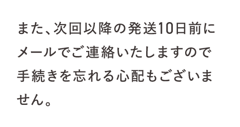 また、次回以降の発送10日前にメールでご連絡いたしますので手続きを忘れる心配もございません。