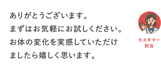 ありがとうございます。まずはお気軽にお試しください。お体の変化を実感していただけましたら嬉しく思います。