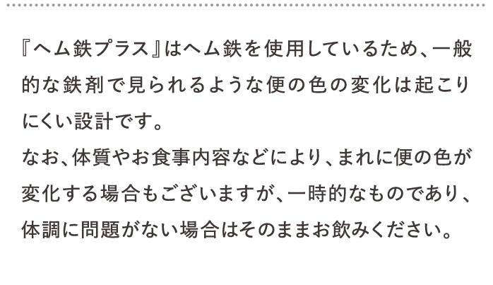 『ヘム鉄プラス』はヘム鉄を使用しているため、一般的な鉄剤で見られるような便の色の変化は起こりにくい設計です。…