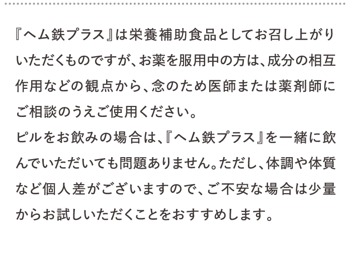 『ヘム鉄プラス』は栄養補助食品としてお召し上がりいただくものですが、お薬を服用中の方は、成分の相互作用などの観点から、念のため医師または薬剤師にご相談のうえご使用ください。…