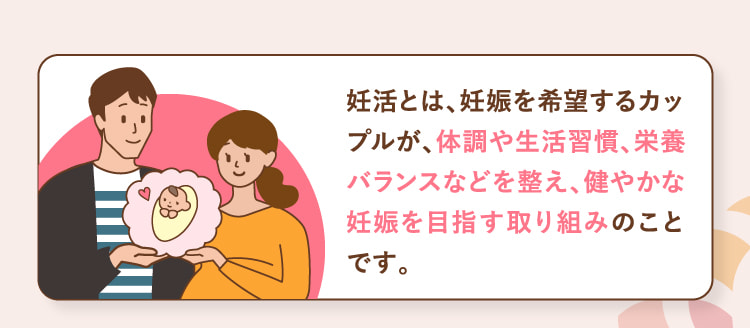 妊活とは、妊娠を希望するカップルが、体調や生活習慣、栄養バランスなどを整え、健やかな妊娠を目指す取り組みのことです。