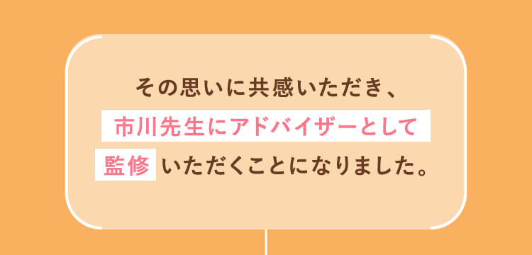 その思いに共感いただき、市川先生にアドバイザーとして監修いただくことになりました。