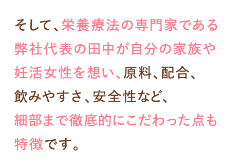 そして、栄養療法の専門家である弊社代表の田中が自分の家族や妊活女性を想い、原料、配合、飲みやすさ、安全性など、細部まで徹底的にこだわった点も特徴です。