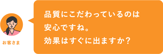 品質にこだわっているのは安心ですね。効果はすぐに出ますか？