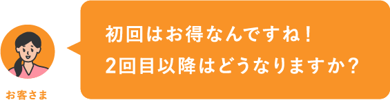 初回はお得なんですね！2回目以降はどうなりますか？