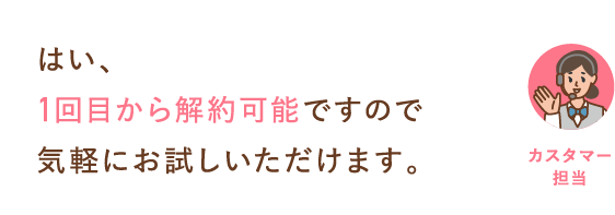 はい、1回目から解約可能ですので気軽にお試しいただけます。
