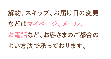 解約、スキップ、お届け日の変更などはマイページ、メール、お電話など、お客さまのご都合のよい方法で承っております。