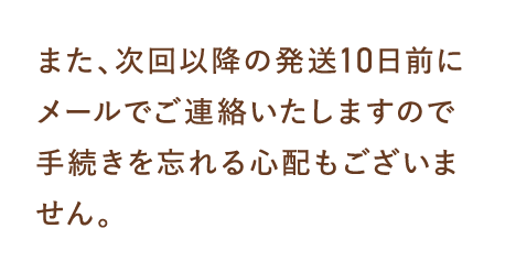 また、次回以降の発送10日前にメールでご連絡いたしますので手続きを忘れる心配もございません。