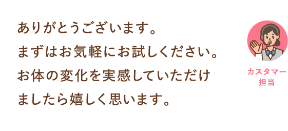 ありがとうございます。まずはお気軽にお試しください。お体の変化を実感していただけましたら嬉しく思います。