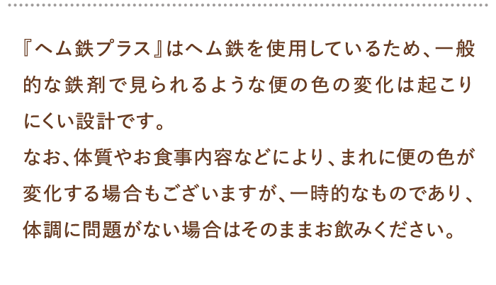 『ヘム鉄プラス』はヘム鉄を使用しているため、一般的な鉄剤で見られるような便の色の変化は起こりにくい設計です。…
