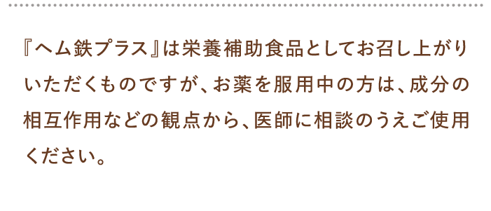 『ヘム鉄プラス』は栄養補助食品としてお召し上がりいただくものですが、お薬を服用中の方は、成分の相互作用などの観点から、医師に相談のうえご使用ください。